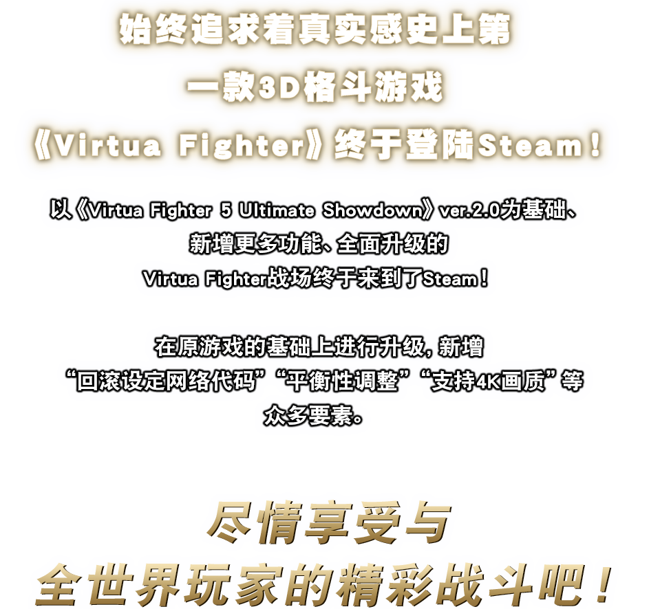 始终追求着真实感史上第一款3D格斗游戏《Virtua Fighter》终于登陆Steam!以《Virtua Fighter 5 Ultimate Showdown》ver.2.0为基础、新增更多功能、全面升级的Virtua Fighter战场终于来到了Steam!在原游戏的基础上进行升级,新增“回滚设定网络代码”“平衡性调整”“支持4K画质”等众多要素。尽情享受与全世界玩家的精彩战斗吧!