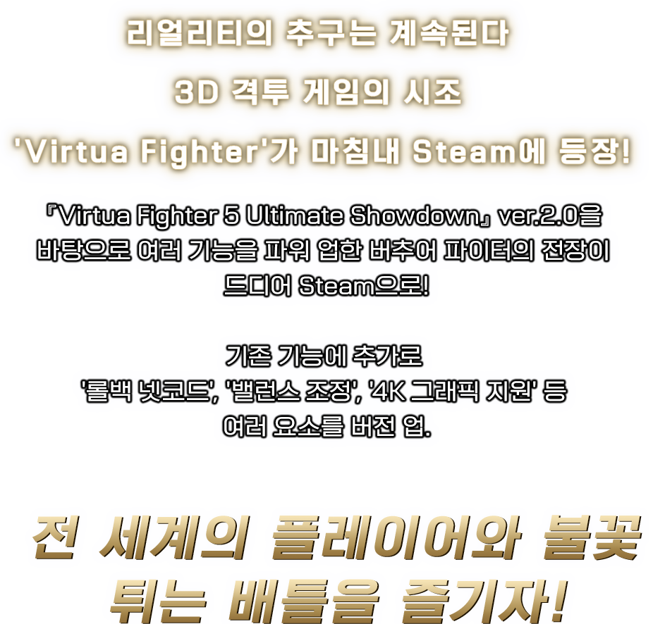 리얼리티의 추구는 계속된다 3D 격투 게임의 시조 'Virtua Fighter'가 마침내 Steam에 등장!『Virtua Fighter 5 Ultimate Showdown』 ver.2.0을 바탕으로 여러 기능을 파워 업한 버추어 파이터의 전장이 드디어 Steam으로!기존 기능에 추가로 '롤백 넷코드', '밸런스 조정', '4K 그래픽 지원' 등 여러 요소를 버전 업.